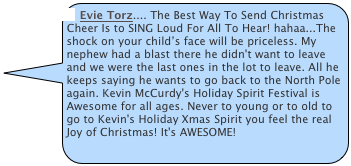 Evie Torz.... The Best Way To Send Christmas Cheer Is to SING Loud For All To Hear! hahaa...The shock on your child’s face will be priceless. My nephew had a blast there he didn't want to leave and we were the last ones in the lot to leave. All he keeps saying he wants to go back to the North Pole again. Kevin McCurdy's Holiday Spirit Festival is Awesome for all ages. Never to young or to old to go to Kevin's Holiday Xmas Spirit you feel the real Joy of Christmas! It's AWESOME!