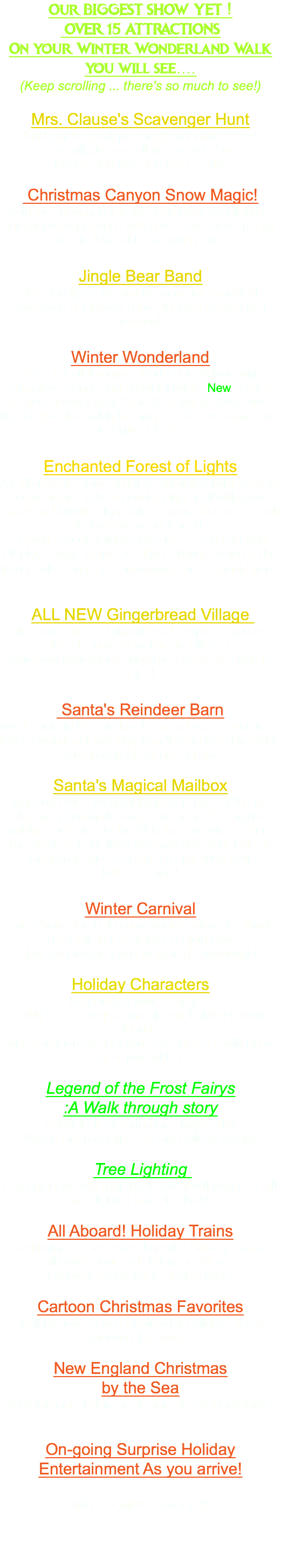 Our BIGGEST SHOW YET ! OVER 15 ATTRACTIONS On your Winter Wonderland Walk you will see.... (Keep scrolling ... there's so much to see!) Mrs. Clause's Scavenger Hunt You'll get to speak personally with Mrs Clause! She will give you all you need to find the missing toys and help Santa! Christmas Canyon Snow Magic! Join the snowmaker in Western town An hilarious interactive experience with some awesome special effects that will leave you in awe! Jingle Bear Band Join Teddy, Barry, and the gang for a musical Jamboree of Holiday Tunes that will get you feet moving! Winter Wonderland Take a stroll through a North Pole Village with animated scenes and beautiful lights. New scenes are added every year ! This Year will be AMAZING ! Meet Oliver the owl in his house as he welcomes you to Critter Creek. Enchanted Forest of Lights A million lights shine bright as animated light displays come to life. Take an enchanting stroll with your family and friends along this memorable musical path that will warm your heart. Brighten your holiday season, as Fantasy Light Displays come to life. See the Ballerinas dance, The North Pole Penguin's, Snowmen, and so much more! ALL NEW Gingerbread Village Take some pics as Gingerbread people as you visit the ALL new Gingerbread Village ! Animated projections bring this Cookie creation to LIFE! Santa's Reindeer Barn Meet Santa in his reindeer barn and snap a picture or two ! A wonderful greeting from the big man himself is sure to delight young and old. Santa's Magical Mailbox The North Pole's Magical Mailbox is here at the HSF this year.You think computers are fast? They're nothing compared to the Christmas magic of Santa. The North Pole Mailbox Instantly gets your letter to the North Pole So print out and bring your letter to Santa! Winter Carnival Fun Photo Ops in the new Winter carnival setting! Then talk to Percy the Penquin Live! Then go through the new lighted snow tunnel! Holiday Characters Don't forget your Cameras! Teddy Bear, Penquin and all your holiday favorite friends will be in there so that you can snap a family photo or a new selfie ! Legend of the Frost Fairys :A Walk through story Special effects bring the story to life! Watch the frost fairies create Holiday Magic! Tree Lighting Each night we will light the tree that will begin our all new lights Fantastic show! All Aboard! Holiday Trains Returning To the Festival are the Holiday Trains all new layout and christmas Village! Everyone loves trains at Christmas! Cartoon Christmas Favorites Stroll by new scenes inspired by Holiday Classic cartoon Characters! New England Christmas by the Sea A Waterfront Christmas of fantastic Sea Creatures! On-going Surprise Holiday Entertainment As you arrive! AND SO MUCH MORE !!! 